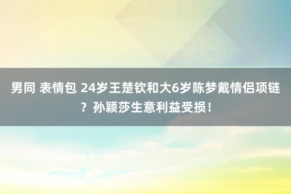 男同 表情包 24岁王楚钦和大6岁陈梦戴情侣项链？孙颖莎生意利益受损！