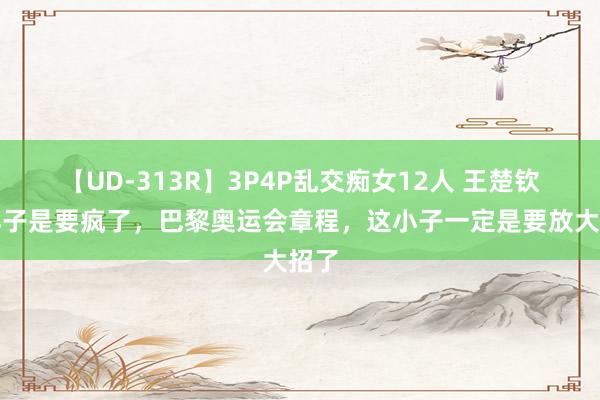 【UD-313R】3P4P乱交痴女12人 王楚钦这小子是要疯了，巴黎奥运会章程，这小子一定是要放大招了