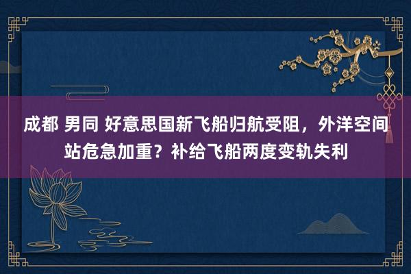 成都 男同 好意思国新飞船归航受阻，外洋空间站危急加重？补给飞船两度变轨失利