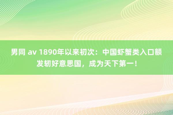 男同 av 1890年以来初次：中国虾蟹类入口额发轫好意思国，成为天下第一！