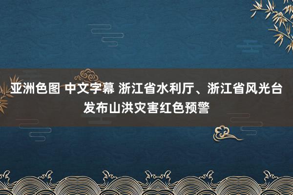 亚洲色图 中文字幕 浙江省水利厅、浙江省风光台发布山洪灾害红色预警