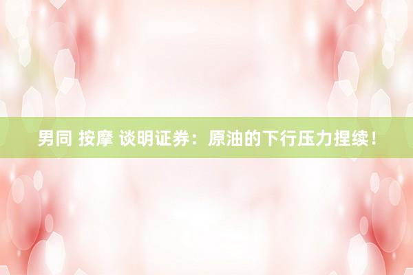 男同 按摩 谈明证券：原油的下行压力捏续！