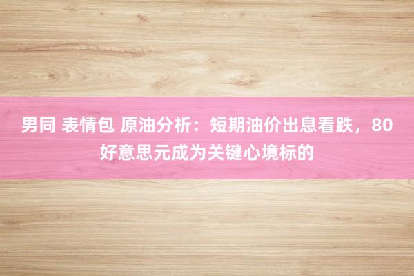 男同 表情包 原油分析：短期油价出息看跌，80好意思元成为关键心境标的