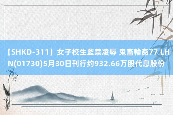 【SHKD-311】女子校生監禁凌辱 鬼畜輪姦77 LHN(01730)5月30日刊行约932.66万股代息股份