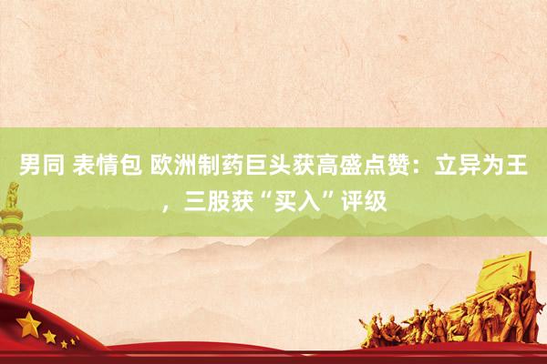 男同 表情包 欧洲制药巨头获高盛点赞：立异为王，三股获“买入”评级