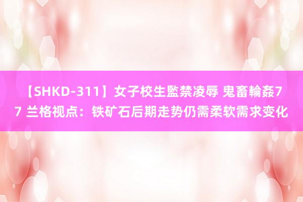 【SHKD-311】女子校生監禁凌辱 鬼畜輪姦77 兰格视点：铁矿石后期走势仍需柔软需求变化