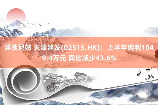 淫荡尼姑 天津建发(02515.HK)：上半年纯利1049.4万元 同比减少43.6%