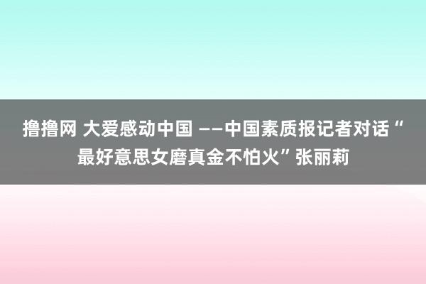 撸撸网 大爱感动中国 ——中国素质报记者对话“最好意思女磨真金不怕火”张丽莉