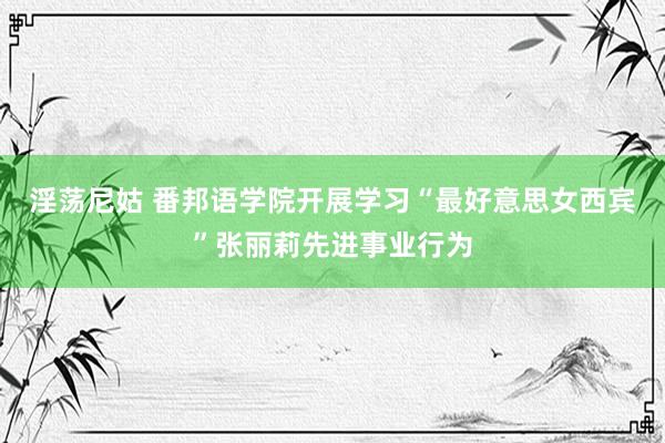 淫荡尼姑 番邦语学院开展学习“最好意思女西宾”张丽莉先进事业行为