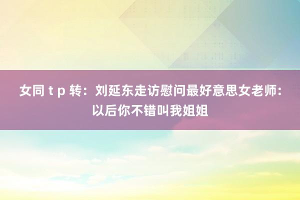 女同 t p 转：刘延东走访慰问最好意思女老师:以后你不错叫我姐姐