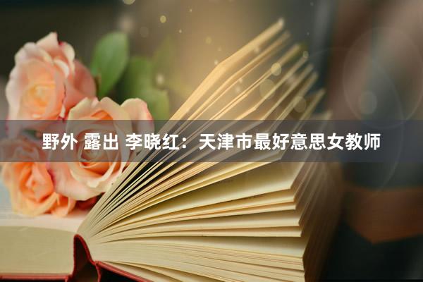 野外 露出 李晓红：天津市最好意思女教师