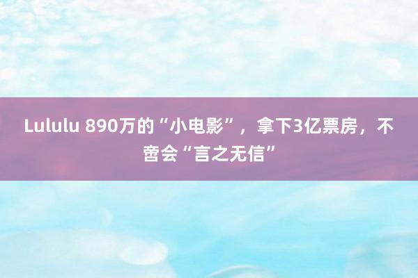 Lululu 890万的“小电影”，拿下3亿票房，不啻会“言之无信”