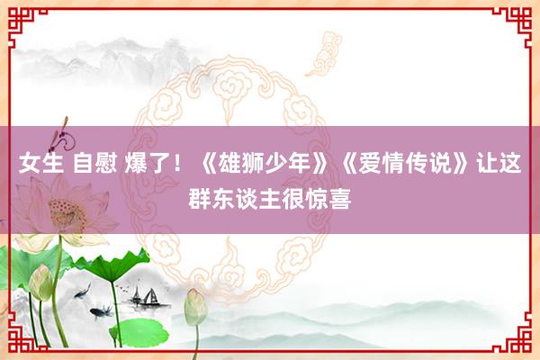 女生 自慰 爆了！《雄狮少年》《爱情传说》让这群东谈主很惊喜