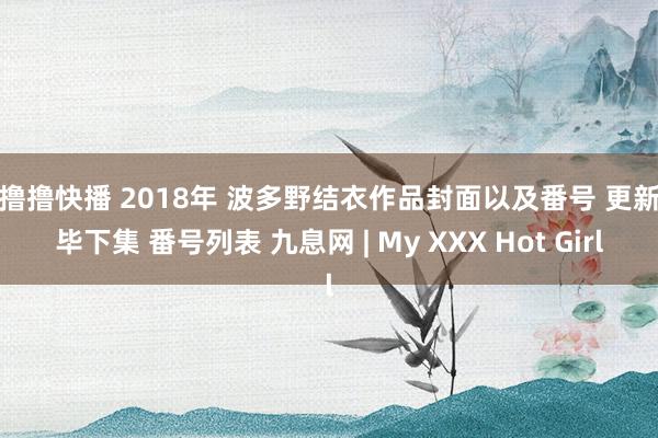 撸撸撸快播 2018年 波多野结衣作品封面以及番号 更新已毕下集 番号列表 九息网 | My XXX Hot Girl