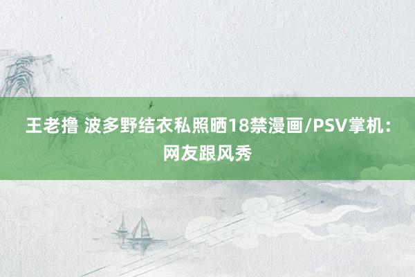 王老撸 波多野结衣私照晒18禁漫画/PSV掌机：网友跟风秀