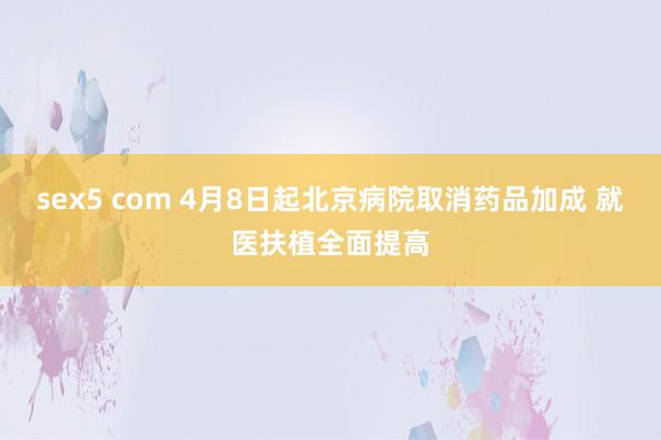 sex5 com 4月8日起北京病院取消药品加成 就医扶植全面提高