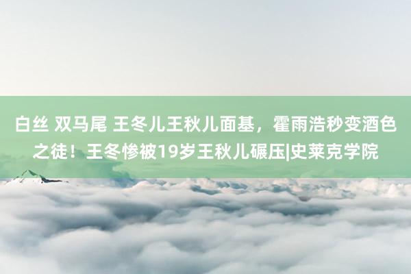 白丝 双马尾 王冬儿王秋儿面基，霍雨浩秒变酒色之徒！王冬惨被19岁王秋儿碾压|史莱克学院