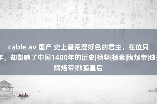 cable av 国产 史上最荒淫好色的君主，在位只是14年，却影响了中国1400年的历史|杨坚|杨素|隋炀帝|独孤皇后