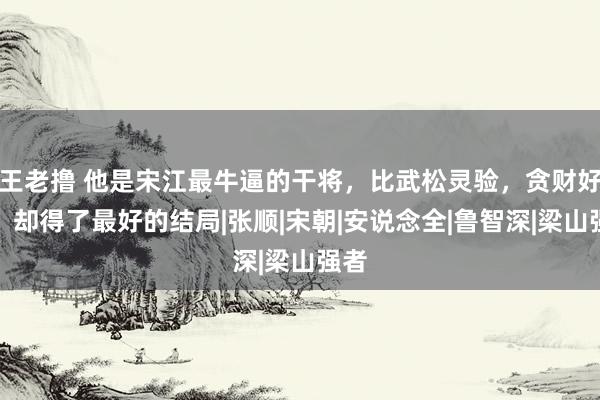 王老撸 他是宋江最牛逼的干将，比武松灵验，贪财好色，却得了最好的结局|张顺|宋朝|安说念全|鲁智深|梁山强者