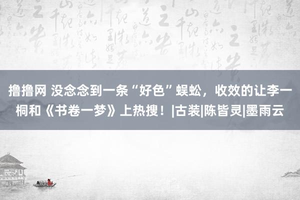 撸撸网 没念念到一条“好色”蜈蚣，收效的让李一桐和《书卷一梦》上热搜！|古装|陈皆灵|墨雨云
