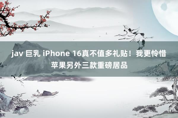 jav 巨乳 iPhone 16真不值多礼贴！我更怜惜苹果另外三款重磅居品