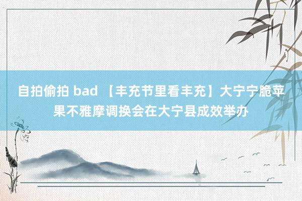 自拍偷拍 bad 【丰充节里看丰充】大宁宁脆苹果不雅摩调换会在大宁县成效举办