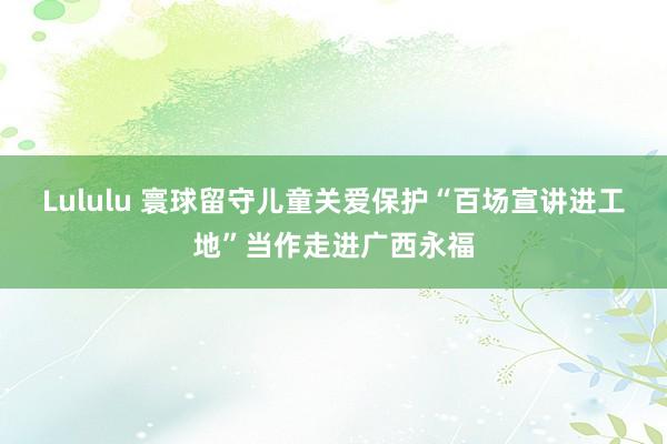 Lululu 寰球留守儿童关爱保护“百场宣讲进工地”当作走进广西永福