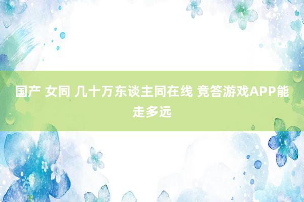 国产 女同 几十万东谈主同在线 竞答游戏APP能走多远