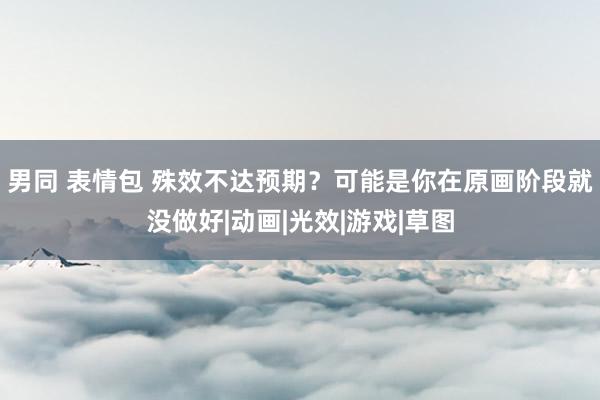 男同 表情包 殊效不达预期？可能是你在原画阶段就没做好|动画|光效|游戏|草图
