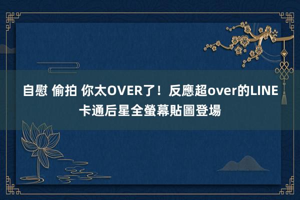 自慰 偷拍 你太OVER了!反應超over的LINE卡通后星全螢幕貼圖登場