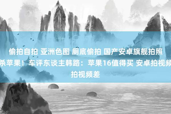 偷拍自拍 亚洲色图 厕底偷拍 国产安卓旗舰拍照秒杀苹果！车评东谈主韩路：苹果16值得买 安卓拍视频差