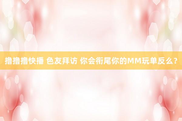 撸撸撸快播 色友拜访 你会衔尾你的MM玩单反么？