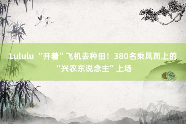 Lululu “开着”飞机去种田！380名乘风而上的“兴农东说念主”上场