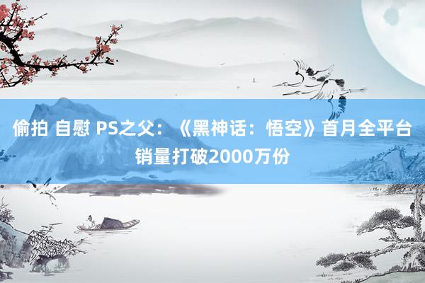 偷拍 自慰 PS之父:《黑神话:悟空》首月全平台销量打破2000万份
