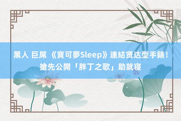 黑人 巨屌 《寶可夢Sleep》連結贤达型手錶！搶先公開「胖丁之歌」助就寝