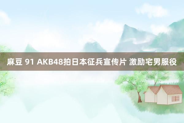 麻豆 91 AKB48拍日本征兵宣传片 激励宅男服役
