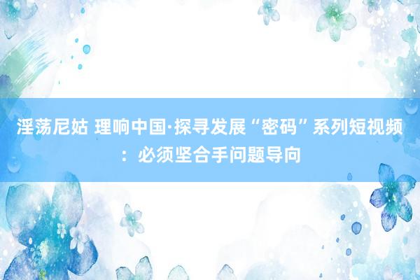 淫荡尼姑 理响中国·探寻发展“密码”系列短视频：必须坚合手问题导向