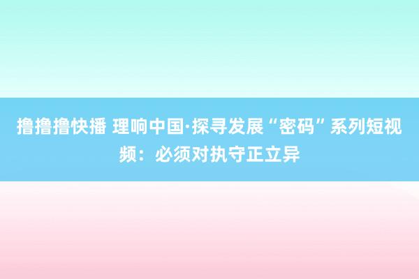 撸撸撸快播 理响中国·探寻发展“密码”系列短视频：必须对执守正立异