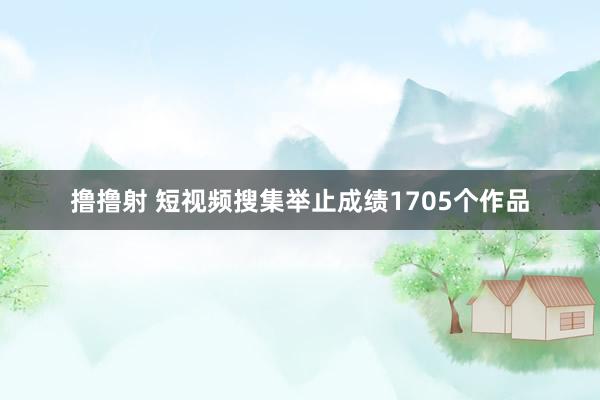 撸撸射 短视频搜集举止成绩1705个作品