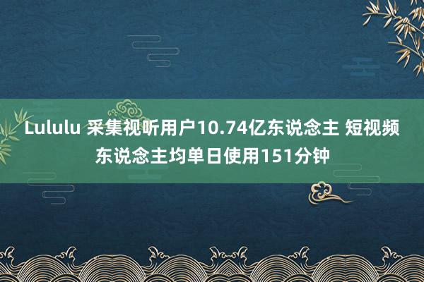 Lululu 采集视听用户10.74亿东说念主 短视频东说念主均单日使用151分钟