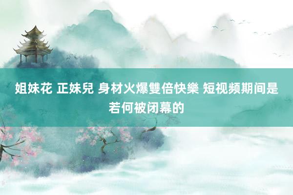 姐妹花 正妹兒 身材火爆雙倍快樂 短视频期间是若何被闭幕的