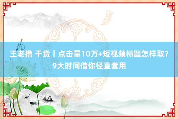 王老撸 干货丨点击量10万+短视频标题怎样取？9大时间借你径直套用