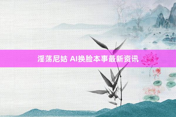 淫荡尼姑 AI换脸本事最新资讯