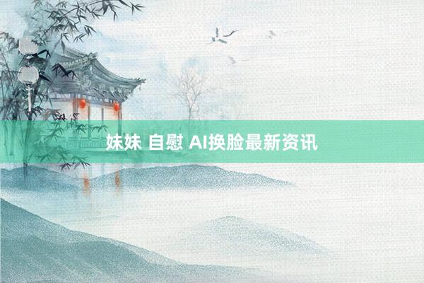 妹妹 自慰 AI换脸最新资讯
