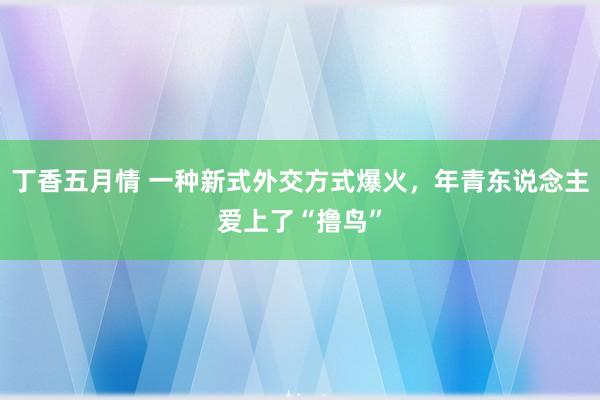 丁香五月情 一种新式外交方式爆火，年青东说念主爱上了“撸鸟”