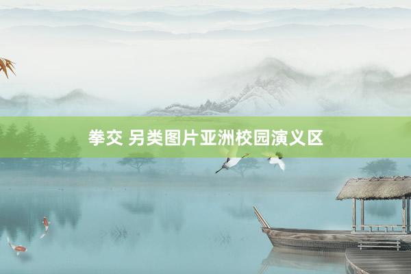 拳交 另类图片亚洲校园演义区