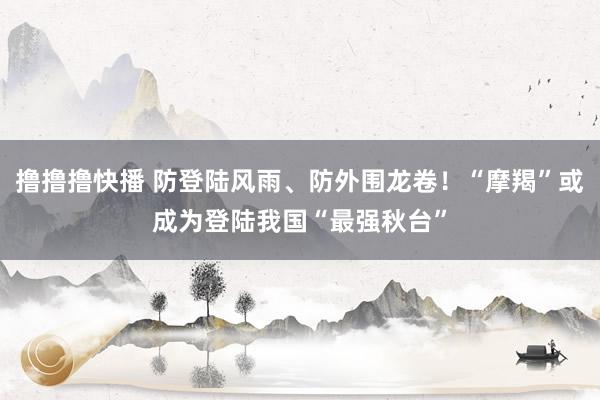 撸撸撸快播 防登陆风雨、防外围龙卷！“摩羯”或成为登陆我国“最强秋台”