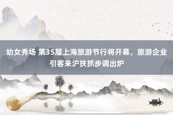 幼女秀场 第35届上海旅游节行将开幕，旅游企业引客来沪扶抓步调出炉