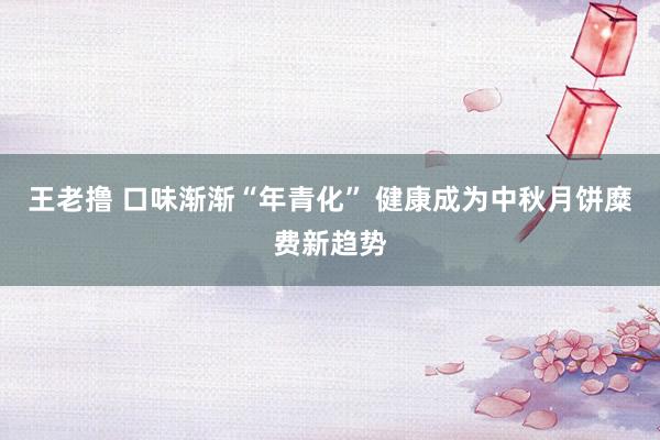 王老撸 口味渐渐“年青化” 健康成为中秋月饼糜费新趋势