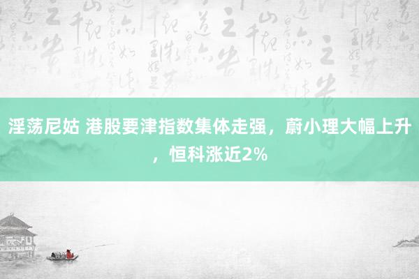 淫荡尼姑 港股要津指数集体走强，蔚小理大幅上升，恒科涨近2%